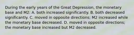 During the early years of the Great Depression, the monetary base and M2: A. both increased significantly. B. both decreased significantly. C. moved in opposite directions; M2 increased while the monetary base decreased. D. moved in opposite directions; the monetary base increased but M2 decreased.