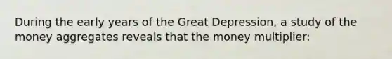 During the early years of the Great Depression, a study of the money aggregates reveals that the money multiplier: