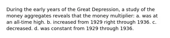 During the early years of the Great Depression, a study of the money aggregates reveals that the money multiplier: a. was at an all-time high. b. increased from 1929 right through 1936. c. decreased. d. was constant from 1929 through 1936.