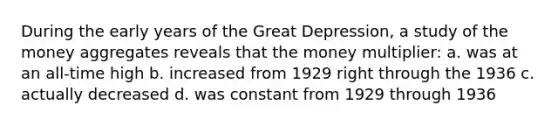 During the early years of the Great Depression, a study of the money aggregates reveals that the money multiplier: a. was at an all-time high b. increased from 1929 right through the 1936 c. actually decreased d. was constant from 1929 through 1936