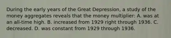 During the early years of the Great Depression, a study of the money aggregates reveals that the money multiplier: A. was at an all-time high. B. increased from 1929 right through 1936. C. decreased. D. was constant from 1929 through 1936.