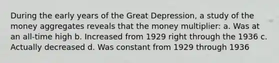 During the early years of the Great Depression, a study of the money aggregates reveals that the money multiplier: a. Was at an all-time high b. Increased from 1929 right through the 1936 c. Actually decreased d. Was constant from 1929 through 1936