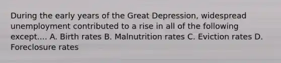 During the early years of the Great Depression, widespread unemployment contributed to a rise in all of the following except.... A. Birth rates B. Malnutrition rates C. Eviction rates D. Foreclosure rates