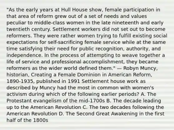 "As the early years at Hull House show, female participation in that area of reform grew out of a set of needs and values peculiar to middle-class women in the late nineteenth and early twentieth century. Settlement workers did not set out to become reformers. They were rather women trying to fulfill existing social expectations for self-sacrificing female service while at the same time satisfying their need for public recognition, authority, and independence. In the process of attempting to weave together a life of service and professional accomplishment, they became reformers as the wider world defined them." — Robyn Muncy, historian, Creating a Female Dominion in American Reform, 1890-1935, published in 1991 Settlement house work as described by Muncy had the most in common with women's activism during which of the following earlier periods? A. The Protestant evangelism of the mid-1700s B. The decade leading up to the American Revolution C. The two decades following the American Revolution D. The Second Great Awakening in the first half of the 1800s