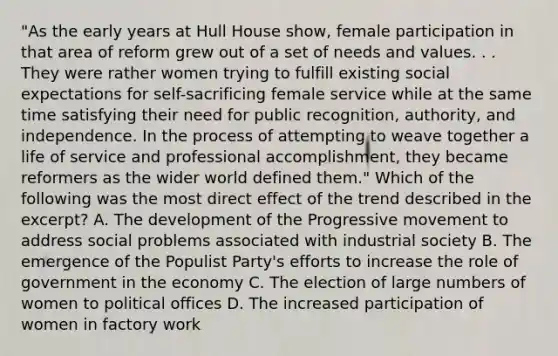 "As the early years at Hull House show, female participation in that area of reform grew out of a set of needs and values. . . They were rather women trying to fulfill existing social expectations for self-sacrificing female service while at the same time satisfying their need for public recognition, authority, and independence. In the process of attempting to weave together a life of service and professional accomplishment, they became reformers as the wider world defined them." Which of the following was the most direct effect of the trend described in the excerpt? A. The development of the Progressive movement to address social problems associated with industrial society B. The emergence of the Populist Party's efforts to increase the role of government in the economy C. The election of large numbers of women to political offices D. The increased participation of women in factory work