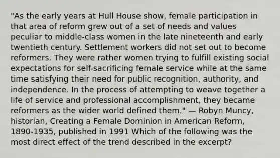 "As the early years at Hull House show, female participation in that area of reform grew out of a set of needs and values peculiar to middle-class women in the late nineteenth and early twentieth century. Settlement workers did not set out to become reformers. They were rather women trying to fulfill existing social expectations for self-sacrificing female service while at the same time satisfying their need for public recognition, authority, and independence. In the process of attempting to weave together a life of service and professional accomplishment, they became reformers as the wider world defined them." — Robyn Muncy, historian, Creating a Female Dominion in American Reform, 1890-1935, published in 1991 Which of the following was the most direct effect of the trend described in the excerpt?