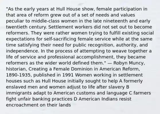 "As the early years at Hull House show, female participation in that area of reform grew out of a set of needs and values peculiar to middle-class women in the late nineteenth and early twentieth century. Settlement workers did not set out to become reformers. They were rather women trying to fulfill existing social expectations for self-sacrificing female service while at the same time satisfying their need for public recognition, authority, and independence. In the process of attempting to weave together a life of service and professional accomplishment, they became reformers as the wider world defined them." — Robyn Muncy, historian, Creating a Female Dominion in American Reform, 1890-1935, published in 1991 Women working in settlement houses such as Hull House initially sought to help A formerly enslaved men and women adjust to life after slavery B immigrants adapt to American customs and language C farmers fight unfair banking practices D American Indians resist encroachment on their lands