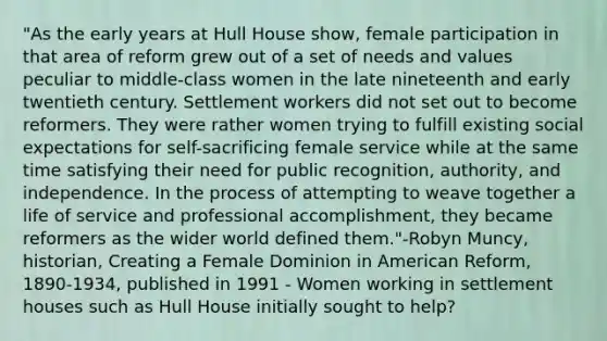 "As the early years at Hull House show, female participation in that area of reform grew out of a set of needs and values peculiar to middle-class women in the late nineteenth and early twentieth century. Settlement workers did not set out to become reformers. They were rather women trying to fulfill existing social expectations for self-sacrificing female service while at the same time satisfying their need for public recognition, authority, and independence. In the process of attempting to weave together a life of service and professional accomplishment, they became reformers as the wider world defined them."-Robyn Muncy, historian, Creating a Female Dominion in American Reform, 1890-1934, published in 1991 - Women working in settlement houses such as Hull House initially sought to help?