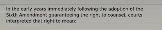 In the early years immediately following the adoption of the Sixth Amendment guaranteeing the right to counsel, courts interpreted that right to mean: