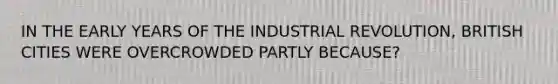 IN THE EARLY YEARS OF THE INDUSTRIAL REVOLUTION, BRITISH CITIES WERE OVERCROWDED PARTLY BECAUSE?