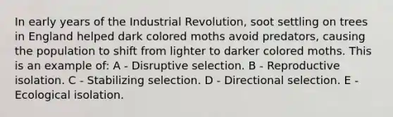 In early years of the Industrial Revolution, soot settling on trees in England helped dark colored moths avoid predators, causing the population to shift from lighter to darker colored moths. This is an example of: A - Disruptive selection. B - Reproductive isolation. C - Stabilizing selection. D - Directional selection. E - Ecological isolation.