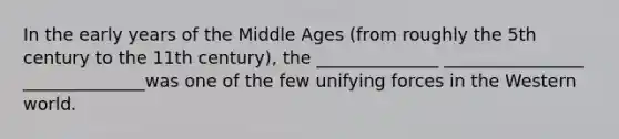 In the early years of the Middle Ages (from roughly the 5th century to the 11th century), the ______________ ________________ ______________was one of the few unifying forces in the Western world.