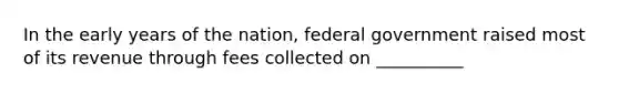 In the early years of the nation, federal government raised most of its revenue through fees collected on __________