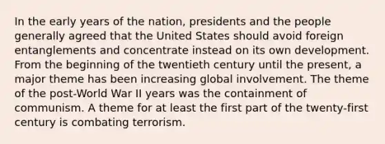 In the early years of the nation, presidents and the people generally agreed that the United States should avoid foreign entanglements and concentrate instead on its own development. From the beginning of the twentieth century until the present, a major theme has been increasing global involvement. The theme of the post-World War II years was the containment of communism. A theme for at least the first part of the twenty-first century is combating terrorism.