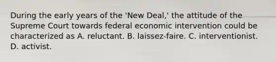 During the early years of the 'New Deal,' the attitude of the Supreme Court towards federal economic intervention could be characterized as A. reluctant. B. laissez-faire. C. interventionist. D. activist.