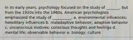 In its early years, psychology focused on the study of _______, but from the 1920s into the 1960s, American psychologists emphasized the study of __________. a. environmental influences; hereditary influences b. maladaptive behavior; adaptive behavior c. unconscious motives; conscious thoughts and feelings d. mental life; observable behavior e. biology; culture