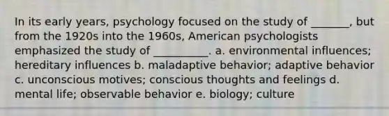 In its early years, psychology focused on the study of _______, but from the 1920s into the 1960s, American psychologists emphasized the study of __________. a. environmental influences; hereditary influences b. maladaptive behavior; adaptive behavior c. unconscious motives; conscious thoughts and feelings d. mental life; observable behavior e. biology; culture