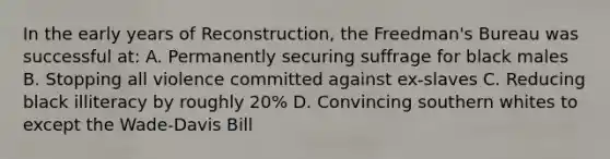 In the early years of Reconstruction, the Freedman's Bureau was successful at: A. Permanently securing suffrage for black males B. Stopping all violence committed against ex-slaves C. Reducing black illiteracy by roughly 20% D. Convincing southern whites to except the Wade-Davis Bill