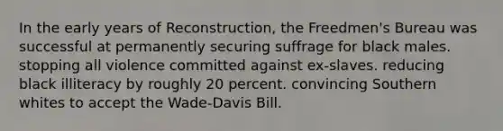 In the early years of Reconstruction, the Freedmen's Bureau was successful at permanently securing suffrage for black males. stopping all violence committed against ex-slaves. reducing black illiteracy by roughly 20 percent. convincing Southern whites to accept the Wade-Davis Bill.