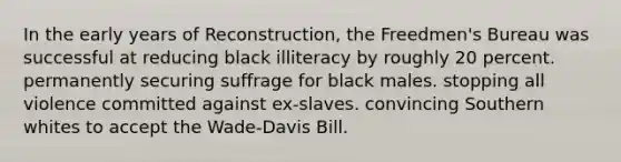 In the early years of Reconstruction, the Freedmen's Bureau was successful at reducing black illiteracy by roughly 20 percent. permanently securing suffrage for black males. stopping all violence committed against ex-slaves. convincing Southern whites to accept the Wade-Davis Bill.