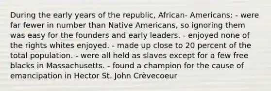 During the early years of the republic, African- Americans: - were far fewer in number than <a href='https://www.questionai.com/knowledge/k3QII3MXja-native-americans' class='anchor-knowledge'>native americans</a>, so ignoring them was easy for the founders and early leaders. - enjoyed none of the rights whites enjoyed. - made up close to 20 percent of the total population. - were all held as slaves except for a few free blacks in Massachusetts. - found a champion for the cause of emancipation in Hector St. John Crèvecoeur