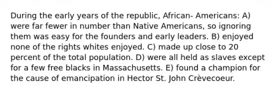 During the early years of the republic, African- Americans: A) were far fewer in number than Native Americans, so ignoring them was easy for the founders and early leaders. B) enjoyed none of the rights whites enjoyed. C) made up close to 20 percent of the total population. D) were all held as slaves except for a few free blacks in Massachusetts. E) found a champion for the cause of emancipation in Hector St. John Crèvecoeur.