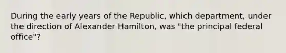 During the early years of the Republic, which department, under the direction of Alexander Hamilton, was "the principal federal office"?