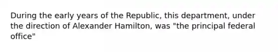 During the early years of the Republic, this department, under the direction of Alexander Hamilton, was "the principal federal office"