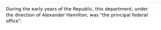 During the early years of the Republic, this department, under the direction of Alexander Hamilton, was "the principal federal office".