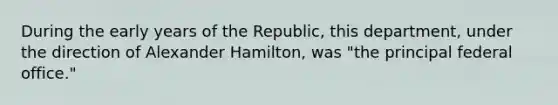 During the early years of the Republic, this department, under the direction of Alexander Hamilton, was "the principal federal office."