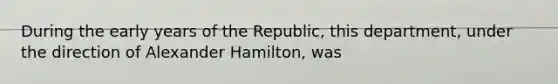 During the early years of the Republic, this department, under the direction of Alexander Hamilton, was