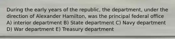 During the early years of the republic, the department, under the direction of Alexander Hamilton, was the principal federal office A) interior department B) State department C) Navy department D) War department E) Treasury department