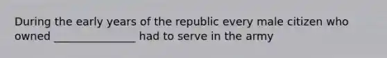 During the early years of the republic every male citizen who owned _______________ had to serve in the army