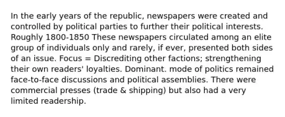 In the early years of the republic, newspapers were created and controlled by political parties to further their political interests. Roughly 1800-1850 These newspapers circulated among an elite group of individuals only and rarely, if ever, presented both sides of an issue. Focus = Discrediting other factions; strengthening their own readers' loyalties. Dominant. mode of politics remained face-to-face discussions and political assemblies. There were commercial presses (trade & shipping) but also had a very limited readership.