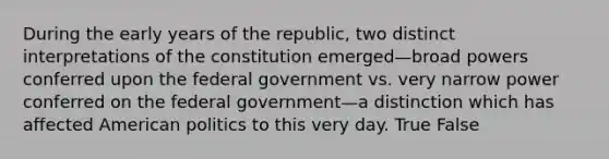 During the early years of the republic, two distinct interpretations of the constitution emerged—broad powers conferred upon the federal government vs. very narrow power conferred on the federal government—a distinction which has affected American politics to this very day. True False