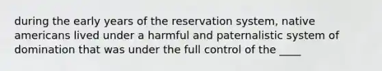 during the early years of the reservation system, native americans lived under a harmful and paternalistic system of domination that was under the full control of the ____