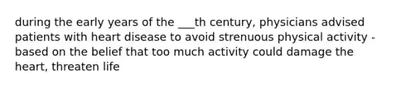 during the early years of the ___th century, physicians advised patients with heart disease to avoid strenuous physical activity - based on the belief that too much activity could damage the heart, threaten life