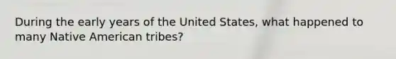 During the early years of the United States, what happened to many Native American tribes?