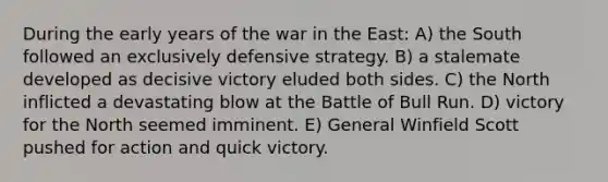 During the early years of the war in the East: A) the South followed an exclusively defensive strategy. B) a stalemate developed as decisive victory eluded both sides. C) the North inflicted a devastating blow at the Battle of Bull Run. D) victory for the North seemed imminent. E) General Winfield Scott pushed for action and quick victory.