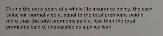 During the early years of a whole life insurance policy, the cash value will normally be a. equal to the total premiums paid b. <a href='https://www.questionai.com/knowledge/keWHlEPx42-more-than' class='anchor-knowledge'>more than</a> the total premiums paid c. <a href='https://www.questionai.com/knowledge/k7BtlYpAMX-less-than' class='anchor-knowledge'>less than</a> the total premiums paid d. unavailable as a policy loan