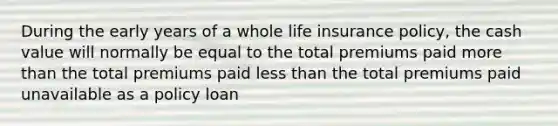 During the early years of a whole life insurance policy, the cash value will normally be equal to the total premiums paid more than the total premiums paid less than the total premiums paid unavailable as a policy loan