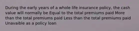 During the early years of a whole life insurance policy, the cash value will normally be Equal to the total premiums paid More than the total premiums paid Less than the total premiums paid Unavaible as a policy loan