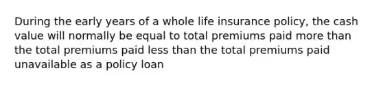 During the early years of a whole life insurance policy, the cash value will normally be equal to total premiums paid <a href='https://www.questionai.com/knowledge/keWHlEPx42-more-than' class='anchor-knowledge'>more than</a> the total premiums paid <a href='https://www.questionai.com/knowledge/k7BtlYpAMX-less-than' class='anchor-knowledge'>less than</a> the total premiums paid unavailable as a policy loan