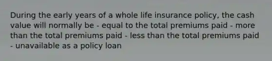 During the early years of a whole life insurance policy, the cash value will normally be - equal to the total premiums paid - more than the total premiums paid - less than the total premiums paid - unavailable as a policy loan