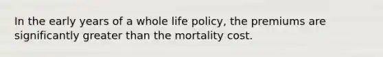 In the early years of a whole life policy, the premiums are significantly greater than the mortality cost.