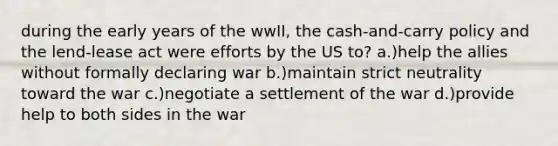 during the early years of the wwII, the cash-and-carry policy and the lend-lease act were efforts by the US to? a.)help the allies without formally declaring war b.)maintain strict neutrality toward the war c.)negotiate a settlement of the war d.)provide help to both sides in the war