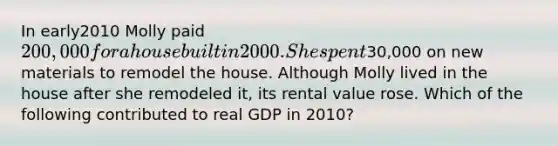 In early2010 Molly paid 200,000 for a house built in 2000. She spent30,000 on new materials to remodel the house. Although Molly lived in the house after she remodeled it, its rental value rose. Which of the following contributed to real GDP in 2010?