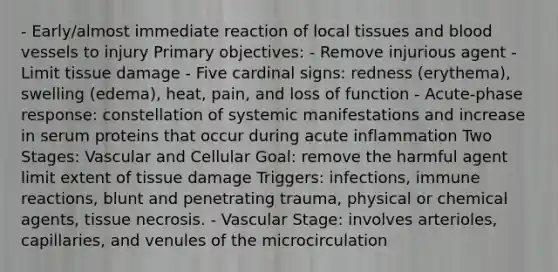 - Early/almost immediate reaction of local tissues and <a href='https://www.questionai.com/knowledge/kZJ3mNKN7P-blood-vessels' class='anchor-knowledge'>blood vessels</a> to injury Primary objectives: - Remove injurious agent - Limit tissue damage - Five cardinal signs: redness (erythema), swelling (edema), heat, pain, and loss of function - Acute-phase response: constellation of systemic manifestations and increase in serum proteins that occur during acute inflammation Two Stages: Vascular and Cellular Goal: remove the harmful agent limit extent of tissue damage Triggers: infections, immune reactions, blunt and penetrating trauma, physical or chemical agents, tissue necrosis. - Vascular Stage: involves arterioles, capillaries, and venules of the microcirculation