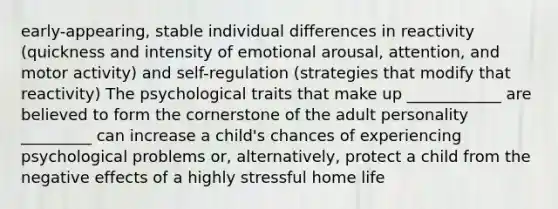 early-appearing, stable individual differences in reactivity (quickness and intensity of emotional arousal, attention, and motor activity) and self-regulation (strategies that modify that reactivity) The psychological traits that make up ____________ are believed to form the cornerstone of the adult personality _________ can increase a child's chances of experiencing psychological problems or, alternatively, protect a child from the negative effects of a highly stressful home life