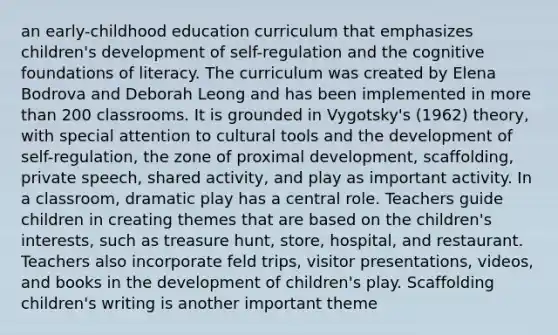 an early-childhood education curriculum that emphasizes children's development of self-regulation and the cognitive foundations of literacy. The curriculum was created by Elena Bodrova and Deborah Leong and has been implemented in more than 200 classrooms. It is grounded in Vygotsky's (1962) theory, with special attention to cultural tools and the development of self-regulation, the zone of proximal development, scaffolding, private speech, shared activity, and play as important activity. In a classroom, dramatic play has a central role. Teachers guide children in creating themes that are based on the children's interests, such as treasure hunt, store, hospital, and restaurant. Teachers also incorporate feld trips, visitor presentations, videos, and books in the development of children's play. Scaffolding children's writing is another important theme